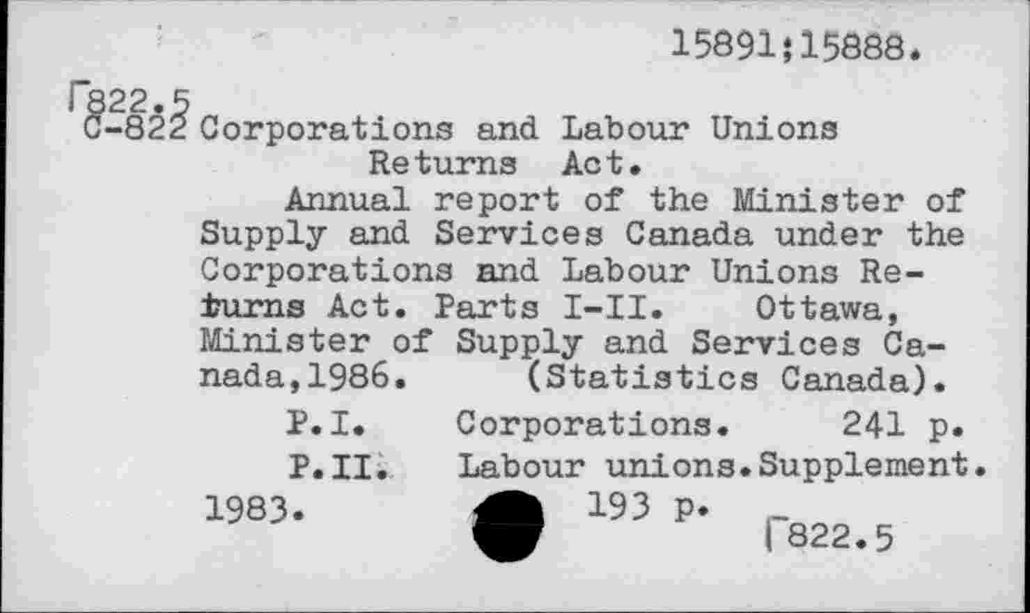 ﻿15891}15888.
-82^ Corporations and. Labour Unions Returns Act.
Annual report of the Minister of Supply and Services Canada under the Corporations and Labour Unions Returns Act. Parts I-II. Ottawa, Minister of Supply and Services Canada, 1986. (Statistics Canada).
P.I. Corporations. 241 p.
P.II. Labour unions.Supplement.
1983. A 193 P* -ф	1822.5